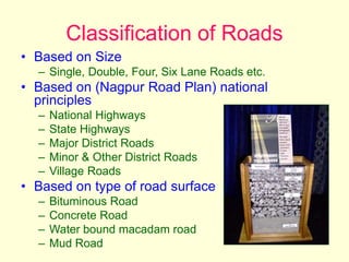 Classification of Roads
• Based on Size
– Single, Double, Four, Six Lane Roads etc.
• Based on (Nagpur Road Plan) national
principles
– National Highways
– State Highways
– Major District Roads
– Minor & Other District Roads
– Village Roads
• Based on type of road surface
– Bituminous Road
– Concrete Road
– Water bound macadam road
– Mud Road
 