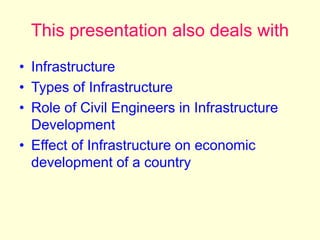 This presentation also deals with
• Infrastructure
• Types of Infrastructure
• Role of Civil Engineers in Infrastructure
Development
• Effect of Infrastructure on economic
development of a country
 