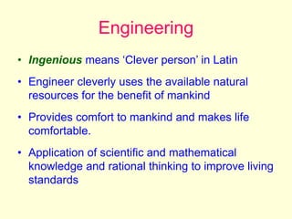 Engineering
• Ingenious means ‘Clever person’ in Latin
• Engineer cleverly uses the available natural
resources for the benefit of mankind
• Provides comfort to mankind and makes life
comfortable.
• Application of scientific and mathematical
knowledge and rational thinking to improve living
standards
 