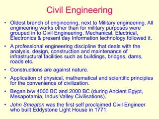 Civil Engineering
• Oldest branch of engineering, next to Military engineering. All
engineering works other than for military purposes were
grouped in to Civil Engineering. Mechanical, Electrical,
Electronics & present day Information technology followed it.
• A professional engineering discipline that deals with the
analysis, design, construction and maintenance of
infrastructural facilities such as buildings, bridges, dams,
roads etc.
• Constructions are against nature.
• Application of physical, mathematical and scientific principles
for the convenience of civilization.
• Began b/w 4000 BC and 2000 BC (during Ancient Egypt,
Mesapotamia, Indus Valley Civilisations).
• John Smeaton was the first self proclaimed Civil Engineer
who built Eddystone Light House in 1771.
 