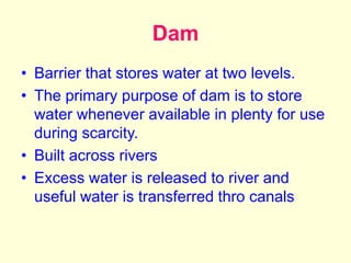 Dam
• Barrier that stores water at two levels.
• The primary purpose of dam is to store
water whenever available in plenty for use
during scarcity.
• Built across rivers
• Excess water is released to river and
useful water is transferred thro canals
 