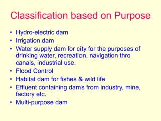 Classification based on Purpose
• Hydro-electric dam
• Irrigation dam
• Water supply dam for city for the purposes of
drinking water, recreation, navigation thro
canals, industrial use.
• Flood Control
• Habitat dam for fishes & wild life
• Effluent containing dams from industry, mine,
factory etc.
• Multi-purpose dam
 
