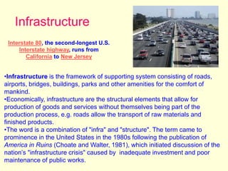 Infrastructure
Interstate 80, the second-longest U.S.
Interstate highway, runs from
California to New Jersey
•Infrastructure is the framework of supporting system consisting of roads,
airports, bridges, buildings, parks and other amenities for the comfort of
mankind.
•Economically, infrastructure are the structural elements that allow for
production of goods and services without themselves being part of the
production process, e.g. roads allow the transport of raw materials and
finished products.
•The word is a combination of "infra" and "structure". The term came to
prominence in the United States in the 1980s following the publication of
America in Ruins (Choate and Walter, 1981), which initiated discussion of the
nation’s "infrastructure crisis" caused by inadequate investment and poor
maintenance of public works.
 