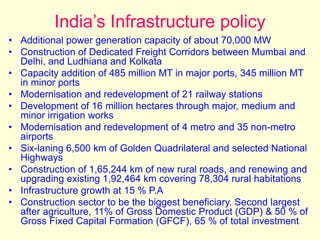 India’s Infrastructure policy
• Additional power generation capacity of about 70,000 MW
• Construction of Dedicated Freight Corridors between Mumbai and
Delhi, and Ludhiana and Kolkata
• Capacity addition of 485 million MT in major ports, 345 million MT
in minor ports
• Modernisation and redevelopment of 21 railway stations
• Development of 16 million hectares through major, medium and
minor irrigation works
• Modernisation and redevelopment of 4 metro and 35 non-metro
airports
• Six-laning 6,500 km of Golden Quadrilateral and selected National
Highways
• Construction of 1,65,244 km of new rural roads, and renewing and
upgrading existing 1,92,464 km covering 78,304 rural habitations
• Infrastructure growth at 15 % P.A
• Construction sector to be the biggest beneficiary. Second largest
after agriculture, 11% of Gross Domestic Product (GDP) & 50 % of
Gross Fixed Capital Formation (GFCF), 65 % of total investment
 