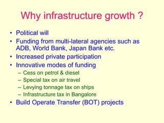Why infrastructure growth ?
• Political will
• Funding from multi-lateral agencies such as
ADB, World Bank, Japan Bank etc.
• Increased private participation
• Innovative modes of funding
– Cess on petrol & diesel
– Special tax on air travel
– Levying tonnage tax on ships
– Infrastructure tax in Bangalore
• Build Operate Transfer (BOT) projects
 