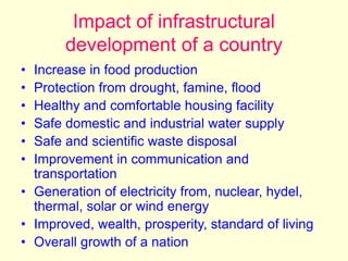 Impact of infrastructural
development of a country
• Increase in food production
• Protection from drought, famine, flood
• Healthy and comfortable housing facility
• Safe domestic and industrial water supply
• Safe and scientific waste disposal
• Improvement in communication and
transportation
• Generation of electricity from, nuclear, hydel,
thermal, solar or wind energy
• Improved, wealth, prosperity, standard of living
• Overall growth of a nation
 