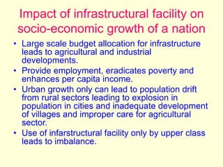 Impact of infrastructural facility on
socio-economic growth of a nation
• Large scale budget allocation for infrastructure
leads to agricultural and industrial
developments.
• Provide employment, eradicates poverty and
enhances per capita income.
• Urban growth only can lead to population drift
from rural sectors leading to explosion in
population in cities and inadequate development
of villages and improper care for agricultural
sector.
• Use of infarstructural facility only by upper class
leads to imbalance.
 