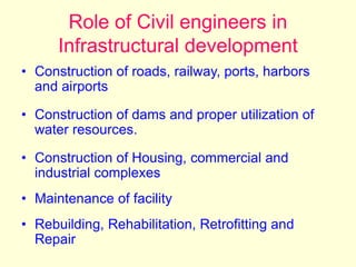 Role of Civil engineers in
Infrastructural development
• Construction of roads, railway, ports, harbors
and airports
• Construction of dams and proper utilization of
water resources.
• Construction of Housing, commercial and
industrial complexes
• Maintenance of facility
• Rebuilding, Rehabilitation, Retrofitting and
Repair
 