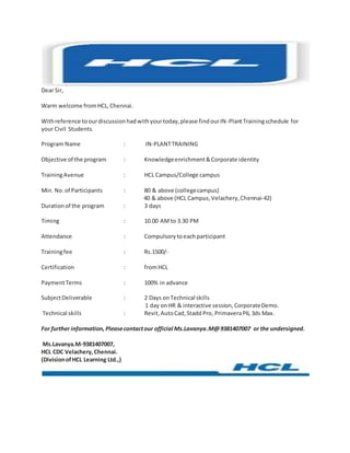 Dear Sir,
Warm welcome fromHCL,Chennai.
Withreference toourdiscussionhadwithyourtoday,please findourIN-PlantTrainingschedule for
your Civil Students.
Program Name : IN-PLANTTRAINING
Objective of the program : Knowledgeenrichment&Corporate identity
TrainingAvenue : HCL Campus/College campus
Min. No.of Participants : 80 & above (collegecampus)
40 & above (HCL Campus,Velachery,Chennai-42)
Durationof the program : 3 days
Timing : 10.00 AMto 3.30 PM
Attendance : Compulsorytoeachparticipant
Trainingfee : Rs.1500/-
Certification : fromHCL
PaymentTerms : 100% in advance
SubjectDeliverable : 2 Days onTechnical skills
1 day onHR & interactive session,CorporateDemo.
Technical skills : Revit,AutoCad,Stadd Pro, PrimaveraP6,3ds Max.
For further information,Pleasecontactour official Ms.Lavanya.M@9381407007 or the undersigned.
Ms.Lavanya.M-9381407007,
HCL CDC Velachery,Chennai.
(DivisionofHCL Learning Ltd.,)
 