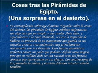 Cosas tras las Pirámides de Egipto. (Una sorpresa en el desierto). Su contemplación sobrecoge el animo. Erguidas sobre la arena del desierto, las pirámides de Egipto, esbeltas majestuosas, son algo más que un templo y una tumba. Ante ellas, y especialmente a la Gran Pirámide, se tiene la impresión de hallarse en presencia de un monumento que guarda en sus entrañas secretos trascendentales muy estrechamente relacionados con su estructura. Esas figuras geométricas perfectas poseen un poder que podemos definir como mágico, pero que en realidad debe ser tan natural como las fuerzas cósmicas que intervinieren en sus efectos. Los constructores de las pirámides lo sabían, y nosotros debemos intentar saberlo también. 