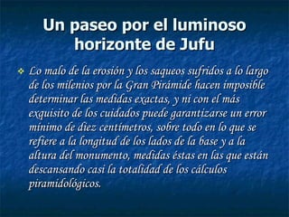 Un paseo por el luminoso horizonte de Jufu Lo malo de la erosión y los saqueos sufridos a lo largo de los milenios por la Gran Pirámide hacen imposible determinar las medidas exactas, y ni con el más exquisito de los cuidados puede garantizarse un error mínimo de diez centímetros, sobre todo en lo que se refiere a la longitud de los lados de la base y a la altura del monumento, medidas éstas en las que están descansando casi la totalidad de los cálculos piramidológicos. 