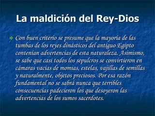 La maldición del Rey-Dios Con buen criterio se presume que la mayoría de las tumbas de los reyes dinásticos del antiguo Egipto contenían advertencias de esta naturaleza. Asimismo, se sabe que casi todos los sepulcros se convirtieron en cámaras vacías de momias, estelas, vajillas de semillas y naturalmente, objetos preciosos. Por esa razón fundamental no se sabrá nunca que terribles consecuencias padecieron los que desoyeron las advertencias de los sumos sacerdotes. 