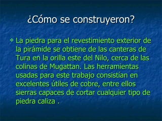 ¿Cómo se construyeron? La piedra para el revestimiento exterior de la pirámide se obtiene de las canteras de Tura en la orilla este del Nilo, cerca de las colinas de Mugattan. Las herramientas usadas para este trabajo consistían en excelentes útiles de cobre, entre ellos sierras capaces de cortar cualquier tipo de piedra caliza . 