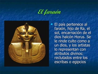 El faraón El país pertenece al faraón, hijo de Ra, el sol, encarnación de el dios halcón Horus. Se le rinde culto como a un dios, y los artistas lo representan con atributos divinos: reclutados entre los escribas o egipcios  