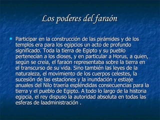Los poderes del faraón  Participar en la construcción de las pirámides y de los templos era para los egipcios un acto de profundo significado. Toda la tierra de Egipto y su pueblo pertenecían a los dioses, y en particular a Horus, a quien, según se creía, el faraón representaba sobre la tierra en el transcurso de su vida. Sino también las leyes de la naturaleza, el movimiento de los cuerpos celestes, la sucesión de las estaciones y la inundación y estiaje anuales del Nilo traería espléndidas consecuencias para la tierra y el pueblo de Egipto. A todo lo largo de la historia egipcia, el rey dispuso la autoridad absoluta en todas las esferas de laadministración . 