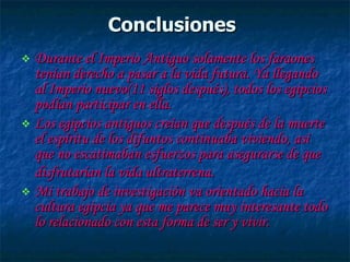 Conclusiones   Durante el Imperio Antiguo solamente los faraones tenían derecho a pasar a la vida futura. Ya llegando al Imperio nuevo(11 siglos después), todos los egipcios podían participar en ella.  Los egipcios antiguos creían que después de la muerte el espíritu de los difuntos continuaba viviendo, así que no escatimaban esfuerzos para asegurarse de que disfrutarían la vida ultraterrena.   Mi trabajo de investigación va orientado hacia la cultura egipcia ya que me parece muy interesante todo lo relacionado con esta forma de ser y vivir.  