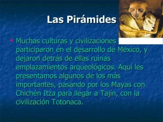 Las Pirámides Muchas culturas y civilizaciones participaron en el desarrollo de México, y dejaron detrás de ellas ruinas emplazamientos arqueológicos. Aquí les presentamos algunos de los más importantes, pasando por los Mayas con Chichén Itza para llegar a Tajín, con la civilización Totonaca.  