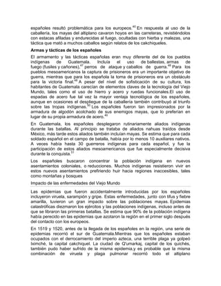 españoles resultó problemática para los europeos.40
En respuesta al uso de la
caballería, los mayas del altiplano cavaron hoyos en las carreteras, revistiéndolos
con estacas afiladas y endurecidas al fuego, ocultadas con hierba y malezas, una
táctica que mató a muchos caballos según relatos de los cakchiqueles.
Armas y tácticas de los españoles
El armamento y las tácticas españolas eran muy diferente del de los pueblos
indígenas de Guatemala. Incluía el uso de ballestas, armas de
fuego (fusiles y cañones),47
perros de ataque y caballos de guerra.48
Para los
pueblos mesoamericanos la captura de prisioneros era un importante objetivo de
guerra, mientras que para los española la toma de prisioneros era un obstáculo
para la victoria final.48
A pesar del nivel de sofisticación de su cultura, los
habitantes de Guatemala carecían de elementos claves de la tecnología del Viejo
Mundo, tales como el uso de hierro y acero y ruedas funcionales.El uso de
espadas de acero fue tal vez la mayor ventaja tecnológica de los españoles,
aunque en ocasiones el despliegue de la caballería también contribuyó al triunfo
sobre las tropas indígenas.50
Los españoles fueron tan impresionados por la
armadura de algodón acolchado de sus enemigos mayas, que lo preferían en
lugar de su propia armadura de acero.40
En Guatemala, los españoles desplegaron rutinariamente aliados indígenas
durante las batallas. Al principio se trataba de aliados nahuas traídos desde
México, más tarde estos aliados también incluían mayas. Se estima que para cada
soldado español en el campo de batalla, había por lo menos 10 auxiliares nativos.
A veces había hasta 30 guerreros indígenas para cada español, y fue la
participación de estos aliados mesoamericanos que fue especialmente decisiva
durante la conquista.51
Los españoles buscaron concentrar la población indígena en nuevos
asentamientos coloniales, o reducciones. Muchos indígenas resistieron vivir en
estos nuevos asentamientos prefiriendo huir hacia regiones inaccesibles, tales
como montañas y bosques
Impacto de las enfermedades del Viejo Mundo
Las epidemias que fueron accidentalmente introducidas por los españoles
incluyeron viruela, sarampión y gripe. Estas enfermedades, junto con tifus y fiebre
amarilla, tuvieron un gran impacto sobre las poblaciones mayas. Epidemias
catastróficas diezmaron los ejércitos y las poblaciones indígenas, incluso antes de
que se libraron las primeras batallas. Se estima que 90% de la población indígena
había perecido en las epidemias que azotaron la región en el primer siglo después
del contacto con los europeos.
En 1519 y 1520, antes de la llegada de los españoles en la región, una serie de
epidemias recorrió el sur de Guatemala.Mientras que los españoles estaban
ocupados con el derrocamiento del imperio azteca, una terrible plaga ya golpeó
Iximché, la capital cakchiquel. La ciudad de Q'umarkaj, capital de los quichés,
también pudo haber sufrido de la misma epidemia,y es probable que la misma
combinación de viruela y plaga pulmonar recorrió todo el altiplano
 