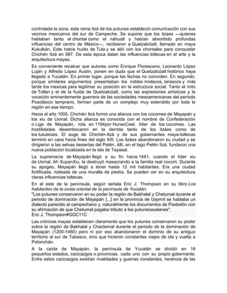 controlada la zona, esta rama itzá de los putunes estableció comunicación con sus
vecinos mexicanos del sur de Campeche. Se supone que los itzaes —quienes
hablaban tanto el chontal como el náhuatl y habían absorbido profundas
influencias del centro de México—, recibieron a Quetzalcóatl, llamado en maya
Kukulkán. Este había huido de Tula y se alió con los chontales para conquistar
Chichén Itzá en 987. De esta época datan las influencias toltecas en el arte y la
arquitectura mayas.
Es conveniente recalcar que autores como Enrique Florescano, Leonardo López
Luján y Alfredo López Austin, ponen en duda que el Quetzalcóatl histórico haya
llegado a Yucatán. En primer lugar, porque las fechas no coinciden. En segundo,
porque similares argumentos presentaban los nobles mixtecos, tarascos y más
tarde los mexicas para legitimar su posición en la estructura social. Tanto el mito
de Tollan y el de la huida de Quetzalcóatl, como las expresiones artísticas y la
vocación eminentemente guerrera de las sociedades mesoamericanas del período
Posclásico temprano, forman parte de un complejo muy extendido por toda la
región en ese tiempo.
Hacia el año 1000, Chichén Itzá formó una alianza con los cocomes de Mayapán y
los xiu de Uxmal. Dicha alianza es conocida con el nombre de Confederación
o Liga de Mayapán, rota en 1194por HunacCeel, líder de los cocomes. Las
hostilidades desembocaron en la derrota tanto de los itzáes como de
los tutulxiúes. El auge de Chichén-Itzá y de sus gobernantes maya-toltecas
terminó en caos hacia fines del siglo XIII. Los itzáes abandonaron su ciudad y se
dirigieron a las selvas desiertas del Petén. Allí, en el lago Petén Itzá, fundaron una
nueva población localizada en la isla de Tayasal.
La supremacía de Mayapán llegó a su fin hacia 1441, cuando el líder xiu
de Uxmal, Ah XupanXiu, la destruyó masacrando a la familia real cocom. Durante
su apogeo, Mayapán llegó a tener hasta 12 mil habitantes. Era una ciudad
fortificada, rodeada de una muralla de piedra. Se pueden ver en su arquitectura
claras influencias toltecas.
En el este de la península, según señala Eric J. Thompson en su libro Los
habitantes de la costa oriental de la península de Yucatán:
"Los putunes conservaron en su poder la región de Bakhalal y Chetumal durante el
periodo de dominación de Mayapán [...] en la provincia de Uaymil se hablaba un
dialecto parecido al campechano y, naturalmente los documentos de Paxbolón con
su afirmación de que Chetumal pagaba tributo a los putunesacalanes".
Eric J. Thompson#GGC11C
Las crónicas mayas establecen claramente que los putunes conservaron su poder
sobre la región de Bakhalal y Chactemal durante el periodo de la dominación de
Mayapán (1200-1480) pero ni por eso abandonaron el dominio de su antiguo
territorio al sur de Tabasco, sino que hicieron constantes viajes de ida y vuelta a
Potonchán.
A la caída de Mayapán, la península de Yucatán se dividió en 16
pequeños estados, cacicazgos o provincias, cada uno con su propio gobernante.
Entre estos cacicazgos existían rivalidades y guerras constantes, herencia de las
 