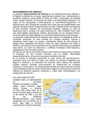 DESCUBRIMIENTO DE AMERICA
La expresión descubrimiento de América se usa habitualmente para referirse a
la llegada a América de un grupo expedicionario español que, representando a
los Reyes Católicos, partió desde el Puerto de Palos, comandado por Cristóbal
Colón, y llegó el viernes 12 de octubre de 1492 a una isla llamada Guanahani. Los
viajes de los portugueses a India siguiendo la costa Africana significaron un
estímulo para otros navegantes europeos que creían que era posible llegar a las
regiones del Asia oriental navegando hacia el oeste. Cristóbal Colón fue partidario
de esta hipótesis. Apoyado por lamonarquía española, organizó un viaje de
exploración que lo condujo a la costa americana en 1492. Cristóbal Colón creía
que había llegado alcontinente asiático, denominado por los europeos Indias y
murió sin saber que había llegado a un continente desconocido por los europeos.
La expresión «descubrimiento de América» para referirse a la llegada de Colón al
continente americano ha sido criticada por diversos sectores, culturas y
estudiosos, dando lugar a un amplio y apasionado debate. En este artículo se
adopta como significado del término, todos los viajes realizados por Colón a
América, el encuentro de los españoles con las culturas americanas que habitaban
esas tierras, así como las relaciones y conflictos inmediatos entre indígenas y
españoles que ese encuentro produjo.
Se trata de uno de los momentos cumbres de la historia universal porque significó
el encuentro de dos mundos humanos que se habían desarrollado
independientemente, sin que uno conociera la existencia del otro.1
En el artículo se distingue claramente el «acto mismo del descubrimiento»,
entendido como una serie de viajes que hicieron los primeros españoles que
llegaron a América y su dimensión de encuentro entre culturas, del posterior
proceso histórico conocido como conquista de América que los europeos
realizaron a continuación. Las consecuencias de este encuentro entre dos mundos
fueron dramáticas para los nativos americanos, llegando a producirse la muerte de
millones de personas (guerras, esclavitud y, sobre todo, enfermedades) y la
desaparición de culturas.
Los cuatro viajes de Colón
Cristóbal Colón, en representación
de los Reyes
Católicos de Aragón y Castilla,
realizó cuatro famosos viajes
desde Europa a América
en 1492, 1493, 1498 y 1502. En el
primero de ellos llegó a América el
12 de octubre de 1492, a una isla
de las Bahamas
llamada Guanahani, cuya exacta
localización aún se discute. En el
tercer viaje llegó a territorio
continental en la actual Venezuela.
 