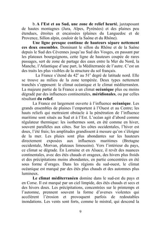 b. A l’Est et au Sud, une zone de relief heurté, juxtaposant
de hautes montagnes (Jura, Alpes, Pyrénées) et des plaines peu
étendues, étroites et encaissées (plaines du Languedoc et de
Provence, Sillon alpin, couloir de la Saône et du Rhône).
       Une ligne presque continue de hauteurs sépare nettement
ces deux ensembles. Dominant le sillon du Rhône et de la Saône
depuis le Sud des Cévennes jusqu’au Sud des Vosges, en passant par
les plateaux bourguignons, cette ligne de hauteurs coupée de rares
passages, sert de zone de partage des eaux entre la Mer du Nord, la
Manche, l’Atlantique d’une part, la Méditerranée de l’autre. C’est un
des traits les plus visibles de la structure du sol français.
         La France s’étend du 42e au 51e degré de latitude nord. Elle
se trouve au milieu de la zone tempérée. Deux types nettement
tranchés s’opposent: le climat océanique et le climat méditerranéen.
La majeure partie de la France a un climat océanique plus ou moins
dégradé par des influences continentales, méridionales, ou par celles
résultant du relief.
       La France est largement ouverte à l’influence océanique. Les
grands ensembles de plaines l’emportent à l’Ouest et au Centre; les
hauts reliefs qui mettraient obstacle à la pénétration de l’influence
maritime sont situés au Sud et à l’Est. L’océan agit d’abord comme
régulateur thermique: les isothermes sont, en été comme en hiver,
souvent parallèles aux côtes. Sur les côtes occidentales, l’hiver est
doux, l’été frais; les amplitudes grandissent à mesure qu’on s’éloigne
de la mer. Les pluies sont plus abondantes sur les hauteurs
directement exposées aux influences maritimes (Bretagne
occidentale, Morvan, plateaux limousins). Vers l’intérieur du pays,
ce climat se dégrade. En Lorraine et en Alsace, il revêt des nuances
continentales, avec des étés chauds et orageux, des hivers plus froids
et des précipitations moins abondantes, en partie concentrées en été
sous forme d’orages. Dans les régions du sud-ouest, le climat
océanique est marqué par des étés plus chauds et des automnes plus
lumineux.
       Le climat méditerranéen domine dans le sud-est du pays et
en Corse. Il est marqué par un ciel limpide, des étés chauds et secs et
des hivers doux. Les précipitations, concentrées sur le printemps et
l’automne, prennent souvent la forme d’averses violentes qui
accélèrent l’érosion et provoquent parfois de redoutables
inondations. Les vents sont forts, comme le mistral, qui descend la

                                  9
 