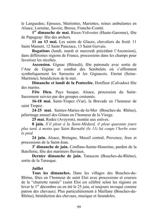 le Languedoc; Epouses, Mairiottes, Mariottes, reines ambulantes en
Alsace, Lorraine, Savoie, Bresse, Franche-Comté.
       1er dimanche de mai. Rieux-Volvestre (Haute-Garonne), fête
de Papegeay: fête des archers.
       11 au 13 mai. Les saints de Glaces, chevaliers du froid: 11
Saint Mamert, 12 Saint Pancrace, 13 Saint Gervais.
       Rogations (lundi, mardi et mercredi précédant l’Ascension),
dans différentes régions de France, processions dans les champs pour
favoriser les récoltes.
       Ascension. Gignac (Hérault), fête patronale avec sortie de
l’Ane de Gignac et combat des Senibelets où s’affrontent
symboliquement les Sarrasins et les Gignacois. Etretat (Seine-
Maritime), bénédiction de la mer.
       Dimanche et lundi de la Pentecôte. Honfleur (Calvados) fête
des marins.
       Fête Dieu. Pays basque, Alsace, procession du Saint-
Sacrement suivies par des groupes costumés.
       16-18 mai. Saint-Tropez (Var), la Bravade en l’honneur de
saint Tropez.
       24-25 mai. Saintes-Maries-de-la-Mer (Bouches-du Rhône),
pèlerinage annuel des Gitans en l’honneur de la Vierge.
       25 mai. Rodez (Aveyron), montée aux estives.
       8 juin. S’il pleut à la Saint-Médard, il pleut quarante jours
plus tard, à moins que Saint Barnabé (le 11) lui coupe l’herbe sous
le pied.
       24 juin. Alsace, Bretagne, Massif central, Provence, feux et
processions de la Saint-Jean.
       3e dimanche de juin. Conflans-Sainte-Honorine, pardon de la
Batellerie, fête des mariniers fluviaux.
       Dernier dimanche de juin. Tarascon (Bouches-du-Rhône),
sortie de la Tarasque.
       Juillet
       Tous les dimanches. Dans les villages des Bouches-du-
Rhône, fêtes en l’honneur de saint Eloi avec processions et courses
de la “charrette ramée” (saint Eloi est célébré selon les régions en
hiver le 1er décembre ou en été le 25 juin, et toujours invoqué comme
patron des chevaux). Plus particulièrement à Maillane (Bouches-du-
Rhône), bénédiction des chevaux, musique et farandoles.

                                 99
 