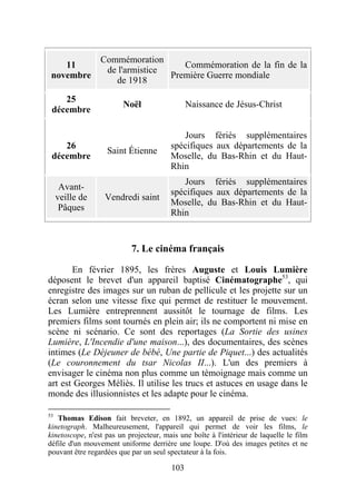 Commémoration
    11                              Commémoration de la fin de la
                  de l'armistice
 novembre                        Première Guerre mondiale
                    de 1918

    25
                        Noël                  Naissance de Jésus-Christ
 décembre

                                           Jours fériés supplémentaires
    26                                  spécifiques aux départements de la
                   Saint Étienne
 décembre                               Moselle, du Bas-Rhin et du Haut-
                                        Rhin
                                           Jours fériés supplémentaires
      Avant-
                                        spécifiques aux départements de la
     veille de    Vendredi saint
                                        Moselle, du Bas-Rhin et du Haut-
      Pâques
                                        Rhin


                           7. Le cinéma français

       En février 1895, les frères Auguste et Louis Lumière
déposent le brevet d'un appareil baptisé Cinématographe53, qui
enregistre des images sur un ruban de pellicule et les projette sur un
écran selon une vitesse fixe qui permet de restituer le mouvement.
Les Lumière entreprennent aussitôt le tournage de films. Les
premiers films sont tournés en plein air; ils ne comportent ni mise en
scène ni scénario. Ce sont des reportages (La Sortie des usines
Lumière, L'Incendie d'une maison...), des documentaires, des scènes
intimes (Le Déjeuner de bébé, Une partie de Piquet...) des actualités
(Le couronnement du tsar Nicolas II...). L'un des premiers à
envisager le cinéma non plus comme un témoignage mais comme un
art est Georges Méliès. Il utilise les trucs et astuces en usage dans le
monde des illusionnistes et les adapte pour le cinéma.

53
   Thomas Edison fait breveter, en 1892, un appareil de prise de vues: le
kinetograph. Malheureusement, l'appareil qui permet de voir les films, le
kinetoscope, n'est pas un projecteur, mais une boîte à l'intérieur de laquelle le film
défile d'un mouvement uniforme derrière une loupe. D'où des images petites et ne
pouvant être regardées que par un seul spectateur à la fois.

                                        103
 