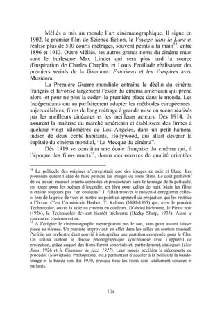 Méliès a mis au monde l’art cinématographique. Il signe en
1902, le premier film de Science-fiction, le Voyage dans la Lune et
réalise plus de 500 courts métrages, souvent peints à la main54, entre
1896 et 1913. Outre Méliès, les autres grands noms du cinéma muet
sont le burlesque Max Linder qui sera plus tard la source
d'inspiration de Charles Chaplin, et Louis Feuillade réalisateur des
premiers serials de la Gaumont: Fantômas et les Vampires avec
Musidora.
       La Première Guerre mondiale entraîne le déclin du cinéma
français et favorise largement l'essor du cinéma américain qui prend
alors -et pour ne plus la céder- la première place dans le monde. Les
Indépendants ont su parfaitement adapter les méthodes européennes:
sujets célèbres, films de long métrage à grande mise en scène réalisés
par les meilleurs cinéastes et les meilleurs acteurs. Dès 1914, ils
assurent la maîtrise du marché américain et établissent des firmes à
quelque vingt kilomètres de Los Angeles, dans un petit hameau
indien de deux cents habitants, Hollywood, qui allait devenir la
capitale du cinéma mondial, “La Mecque du cinéma”.
       Dès 1919 se constitua une école française du cinéma qui, à
l’époque des films muets55, donna des oeuvres de qualité orientées

54
    La pellicule des origines n’enregistrait que des images en noir et blanc. Les
pionniers eurent l’idée de faire peindre les images de leurs films. Le coût prohibitif
de ce travail manuel orienta cinéastes et producteurs vers le teintage de la pellicule,
en rouge pour les scènes d’incendie, en bleu pour celles de nuit. Mais les films
n’étaient toujours pas “en couleurs”. Il fallait trouver le moyen d’enregistrer celles-
ci lors de la prise de vues et mettre au point un appareil de projection qui les restitue
à l’écran. C’est l’Américain Herbert T. Kalmus (1891-1963) qui, avec le procédé
Technocolor, ouvre la voie au cinéma en couleurs. D’abord bichrome, le Pirate noir
(1926), le Technicolor devient bientôt trichrome (Becky Sharp, 1935). Ainsi le
cinéma en couleurs est né.
55
   A l’origine le cinématographe n'enregistrait pas le son, sans pour autant laisser
place au silence. Un pianiste improvisait en effet dans les salles un soutien musical.
Parfois, un orchestre était convié à interpréter une partition composée pour le film.
On utilisa surtout le disque phonographique synchronisé avec l’appareil de
projection, grâce auquel des films furent sonorisés et, partiellement, dialogués (Don
Juan, 1926 et le Chanteur de jazz, 1927). Leur succès accéléra la découverte de
procédés (Movietone, Photophone, etc.) permettant d’accoler à la pellicule la bande-
image et la bande-son. En 1930, presque tous les films sont totalement sonores et
parlants.




                                          104
 