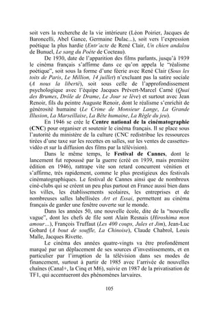 soit vers la recherche de la vie intérieure (Léon Poirier, Jacques de
Baroncelli, Abel Gance, Germaine Dulac...), soit vers l’expression
poétique la plus hardie (Entr’acte de René Clair, Un chien andalou
de Bunuel, Le sang du Poète de Cocteau).
       De 1930, date de l’apparition des films parlants, jusqu’à 1939
le cinéma français s’affirme dans ce qu’on appela le “réalisme
poétique”, soit sous la forme d’une féerie avec René Clair (Sous les
toits de Paris, Le Million, 14 juillet) n’excluant pas la satire sociale
(A nous la liberté), soit sous celle de l’approfondissement
psychologique avec l’équipe Jacques Prévert-Marcel Carné (Quai
des Brumes, Drôle de Drame, Le Jour se lève) et surtout avec Jean
Renoir, fils du peintre Auguste Renoir, dont le réalisme s’enrichit de
générosité humaine (Le Crime de Monsieur Lange, La Grande
Illusion, La Marseillaise, La Bête humaine, La Règle du jeu).
       En 1946 se crée le Centre national de la cinématographie
(CNC) pour organiser et soutenir le cinéma français. Il se place sous
l’autorité du ministère de la culture (CNC redistribue les ressources
tirées d’une taxe sur les recettes en salles, sur les ventes de cassettes-
vidéo et sur la diffusion des films par la télévision).
       Dans le même temps, le Festival de Cannes, dont le
lancement fut repoussé par la guerre (créé en 1939, mais première
édition en 1946), rattrape vite son retard concurrent vénitien et
s’affirme, très rapidement, comme le plus prestigieux des festivals
cinématographiques. Le festival de Cannes ainsi que de nombreux
ciné-clubs qui se créent un peu plus partout en France aussi bien dans
les villes, les établissements scolaires, les entreprises et de
nombreuses salles labellisées Art et Essai, permettent au cinéma
français de garder une fenêtre ouverte sur le monde.
       Dans les années 50, une nouvelle école, dite de la “nouvelle
vague”, dont les chefs de file sont Alain Resnais (Hiroshima mon
amour…), François Truffaut (Les 400 coups, Jules et Jim), Jean-Luc
Gobard (A bout de souffle, La Chinoise), Claude Chabrol, Louis
Malle, Jacques Rivette.
       Le cinéma des années quatre-vingts va être profondément
marqué par un déplacement de ses sources d’investissements, et en
particulier par l’irruption de la télévision dans ses modes de
financement, surtout à partir de 1985 avec l’arrivée de nouvelles
chaînes (Canal+, la Cinq et M6), suivie en 1987 de la privatisation de
TF1, qui accentueront des phénomènes larvaires.

                                   105
 
