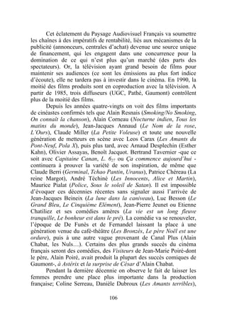 Cet éclatement du Paysage Audiovisuel Français va soumettre
les chaînes à des impératifs de rentabilité, liés aux mécanismes de la
publicité (annonceurs, centrales d’achat) devenue une source unique
de financement, qui les engagent dans une concurrence pour la
domination de ce qui n’est plus qu’un marché (des parts des
spectateurs). Or, la télévision ayant grand besoin de films pour
maintenir ses audiences (ce sont les émissions au plus fort indice
d’écoute), elle ne tardera pas à investir dans le cinéma. En 1990, la
moitié des films produits sont en coproduction avec la télévision. A
partir de 1985, trois diffuseurs (UGC, Pathé, Gaumont) contrôlent
plus de la moitié des films.
       Depuis les années quatre-vingts on voit des films importants
de cinéastes confirmés tels que Alain Resnais (Smoking/No Smoking,
On connaît la chanson), Alain Corneau (Nocturne indien, Tous les
matins du monde), Jean-Jacques Annaud (Le Nom de la rose,
L’Ours), Claude Miller (La Petite Voleuse) et toute une nouvelle
génération de metteurs en scène avec Leos Carax (Les Amants du
Pont-Neuf, Pola X), puis plus tard, avec Arnaud Desplechin (Esther
Kahn), Olivier Assayas, Benoît Jacquot. Bertrand Tavernier -que ce
soit avec Capitaine Canan, L. 627 ou Ça commence aujourd’hui -
continuera à prouver la variété de son inspiration, de même que
Claude Berri (Germinal, Tchao Pantin, Uranus), Patrice Chéreau (La
reine Margot), André Téchiné (Les Innocents, Alice et Martin),
Maurice Pialat (Police, Sous le soleil de Satan). Il est impossible
d’évoquer ces décennies récentes sans signaler aussi l’arrivée de
Jean-Jacques Beineix (La lune dans la caniveau), Luc Besson (Le
Grand Bleu, Le Cinquième Elément), Jean-Pierre Jeunet ou Etienne
Chatiliez et ses comédies amères (La vie est un long fleuve
tranquille, Le bonheur est dans le pré). La comédie va se renouveler,
l’époque de De Funès et de Fernandel laissant la place à une
génération venue du café-théâtre (Les Bronzés, Le père Noël est une
ordure), puis à une autre vague provenant de Canal Plus (Alain
Chabat, les Nuls…). Certains des plus grands succès du cinéma
français seront des comédies, des Visiteurs de Jean-Marie Poiré-dont
le père, Alain Poiré, avait produit la plupart des succès comiques de
Gaumont-, à Astérix et la surprise de César d’Alain Chabat.
       Pendant la dernière décennie on observe le fait de laisser les
femmes prendre une place plus importante dans la production
française; Coline Serreau, Danièle Dubroux (Les Amants terribles),

                                 106
 