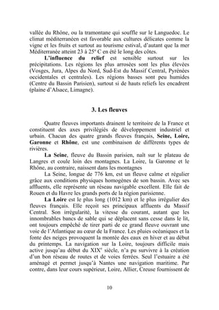 vallée du Rhône, ou la tramontane qui souffle sur le Languedoc. Le
climat méditerranéen est favorable aux cultures délicates comme la
vigne et les fruits et surtout au tourisme estival, d’autant que la mer
Méditerranée atteint 23 à 25º C en été le long des côtes.
       L’influence du relief est sensible surtout sur les
précipitations. Les régions les plus arrosées sont les plus élevées
(Vosges, Jura, Alpes du Nord, Sud-Est du Massif Central, Pyrénées
occidentales et centrales). Les régions basses sont peu humides
(Centre du Bassin Parisien), surtout si de hauts reliefs les encadrent
(plaine d’Alsace, Limagne).


                           3. Les fleuves

       Quatre fleuves importants drainent le territoire de la France et
constituent des axes privilégiés de développement industriel et
urbain. Chacun des quatre grands fleuves français, Seine, Loire,
Garonne et Rhône, est une combinaison de différents types de
rivières.
       La Seine, fleuve du Bassin parisien, naît sur le plateau de
Langres et coule loin des montagnes. La Loire, la Garonne et le
Rhône, au contraire, naissent dans les montagnes
       La Seine, longue de 776 km, est un fleuve calme et régulier
grâce aux conditions physiques homogènes de son bassin. Avec ses
affluents, elle représente un réseau navigable excellent. Elle fait de
Rouen et du Havre les grands ports de la région parisienne.
       La Loire est le plus long (1012 km) et le plus irrégulier des
fleuves français. Elle reçoit ses principaux affluents du Massif
Central. Son irrégularité, la vitesse du courant, autant que les
innombrables bancs de sable qui se déplacent sans cesse dans le lit,
ont toujours empêché de tirer parti de ce grand fleuve ouvrant une
voie de l’Atlantique au cœur de la France. Les pluies océaniques et la
fonte des neiges provoquent la montée des eaux en hiver et au début
du printemps. La navigation sur la Loire, toujours difficile mais
active jusqu’au début du XIXe siècle, n’a pu survivre à la création
d’un bon réseau de routes et de voies ferrées. Seul l’estuaire a été
aménagé et permet jusqu’à Nantes une navigation maritime. Par
contre, dans leur cours supérieur, Loire, Allier, Creuse fournissent de


                                  10
 