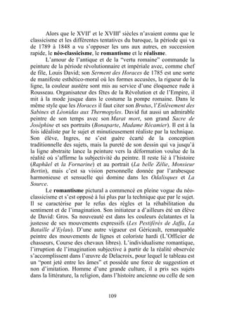 Alors que le XVIIe et le XVIIIe siècles n’avaient connu que le
classicisme et les différentes tentatives du baroque, la période qui va
de 1789 à 1848 a vu s’opposer les uns aux autres, en succession
rapide, le néo-classicisme, le romantisme et le réalisme.
       L’amour de l’antique et de la “vertu romaine” commande la
peinture de la période révolutionnaire et impériale avec, comme chef
de file, Louis David; son Serment des Horaces de 1785 est une sorte
de manifeste esthético-moral où les formes accusées, la rigueur de la
ligne, la couleur austère sont mis au service d’une éloquence rude à
Rousseau. Organisateur des fêtes de la Révolution et de l’Empire, il
mit à la mode jusque dans le costume la pompe romaine. Dans le
même style que les Horaces il faut citer son Brutus, l’Enlèvement des
Sabines et Léonidas aux Thermopyles. David fut aussi un admirable
peintre de son temps avec son Marat mort, son grand Sacre de
Joséphine et ses portraits (Bonaparte, Madame Récamier). Il est à la
fois idéaliste par le sujet et minutieusement réaliste par la technique.
Son élève, Ingres, ne s’est guère écarté de la conception
traditionnelle des sujets, mais la pureté de son dessin qui va jusqu’à
la ligne abstraite lance la peinture vers la déformation voulue de la
réalité où s’affirme la subjectivité du peintre. Il reste lié à l’histoire
(Raphäel et la Fornarine) et au portrait (La belle Zélie, Monsieur
Bertin), mais c’est sa vision personnelle donnée par l’arabesque
harmonieuse et sensuelle qui domine dans les Odalisques et La
Source.
       Le romantisme pictural a commencé en pleine vogue du néo-
classicisme et s’est opposé à lui plus par la technique que par le sujet.
Il se caractérise par le refus des règles et la réhabilitation du
sentiment et de l’imagination. Son initiateur a d’ailleurs été un élève
de David: Gros. Sa nouveauté est dans les couleurs éclatantes et la
justesse de ses mouvements expressifs (Les Pestiférés de Jaffa, La
Bataille d’Eylau). D’une autre vigueur est Géricault, remarquable
peintre des mouvements de lignes et coloriste hardi (L’Officier de
chasseurs, Course des chevaux libres). L’individualisme romantique,
l’irruption de l’imagination subjective à partir de la réalité observée
s’accomplissent dans l’œuvre de Delacroix, pour lequel le tableau est
un “pont jeté entre les âmes” et possède une force de suggestion et
non d’imitation. Homme d’une grande culture, il a pris ses sujets
dans la littérature, la religion, dans l’histoire ancienne ou celle de son


                                   109
 