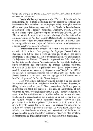 temps (La Barque du Dante, La Liberté sur les barricades, Le Christ
au mont des Oliviers).
       L’école réaliste qui apparaît après 1830, en plein triomphe du
romantisme, est d’abord constituée par un groupe de peintres qui
concentrent leur attention sur le paysage, conçu non plus comme
décor mais pour lui-même. Alors se forme l’école de Fontainebleau,
à Barbizon, avec Théodore Rousseau, Daubigny, Millet, Corot et
dont le maître le plus achevé et le plus novateur est Courbet. Chef de
file incontesté du mouvement réaliste, Gustave Courbet fait, selon
ses propres propos, “de l’art vivant”. Refusant à la fois la froideur du
classicisme et le lyrisme du romantisme, il puise son inspiration dans
la vie quotidienne du peuple (Cribleuses de blé, L’enterrement à
Ornans, La Rencontre, Les Lutteurs).
       L’impressionnisme marque le début d’un renouvellement
complet de la peinture. Son passage fut frayé par Edouard Manet.
Réaliste, il le fut de 1860 à 1870 environ, par le choix des sujets
empruntés à des scènes et à des personnages de sa vie quotidienne:
Le Déjeuner sur l’herbe, L’Olympia, le portrait de Zola. Mais déjà
les lois internes du tableau l’emportaient sur la volonté de fidélité au
sujet: recherche des oppositions de grandes surfaces colorées,
d’ombre et de lumière, simplification des figures, suppression du
modelé, musique des couleurs juxtaposées sans “fondu”. En 1870 il
fut converti à l’impressionnisme par son élève et bientôt belle-sœur
Berthe Morisot. Il se voua alors au paysage et à l’analyse de la
lumière: Argenteuil, Le Bar des Folies Bergères.
       C’est précisément cette analyse de la lumière et de ses jeux sur
les formes qui constitue l’originalité de Claude Monet, Pissarro, et
Sisley, les trois maîtres purs de l’impressionnisme. De là leur goût de
la peinture en plein air, acquis à Honfleur, en Normandie, et aux
environs de Paris, leur prédilection pour le ciel, l’eau et ses reflets, et
aussi pour les variations de la lumière selon les heures du jour.
Dédaignant la reconstruction par la raison de ce qui s’offre à la vue,
ils veulent rendre la seule sensation visuelle captée à l’état
pur. Monet fut à la fois le peintre le plus fécond et le doctrinaire de la
nouvelle école. Après des toiles isolées, sa passion des variations de
la lumière l’amena à peindre des séries (La Gare Saint-Lazare, Les
Meules, La Cathédrale de Rouen, Les Nymphéas) où la forme est
noyée dans les taches de couleur lumineuse. Sisley est plus spontané
et montre plus de fraîcheur; Pissarro est plus sombre et plus solide.

                                   110
 