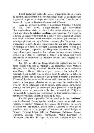 Firent également partie de l’école impressionniste un groupe
de peintres qui retinrent plusieurs tendances avant de conquérir leur
originalité propre et de frayer des voies nouvelles. C’est le cas de
Renoir, de Degas, de Toulouse-Lautrec et de Cézanne.
       Avec ces derniers peintres, et notamment Cézanne et Seurat,
on voit, vers 1890, l’hyper-réalisme qui caractérisait
l’impressionnisme céder la place à des déformations expressives.
C’est alors toute la peinture moderne qui s’annonce. Au primat de
la nature va succéder le primat de la pensée. Paul Gauguin et Vincent
Van Gogh inaugurent deux nouvelles tendances qui donnent à la
technique picturale une signification beaucoup plus élargie que celle
uniquement sensorielle des impressionnistes ou celle abusivement
scientifique de Seurat. Ils scellent la grande paix entre le fond et la
forme: d’une part, la pensée chez Gauguin et le sentiment chez Van
Gogh, d’autre part la couleur: les couleurs deviennent ainsi la forme
sensible de l’idée. Ils cherchent à donner à la nature une vision
personnelle et intérieure. La peinture devient ainsi langage et la
couleur écriture.
       En 1905, au Salon des Indépendants, fut baptisée une nouvelle
école française du nom de “fauves”. Les principaux furent Matisse,
Marquet, Friesz, Dufy, Vlaminck, Derain, Rouault et le Hollandais
Van Dongen. Ils se définissent par certains refus: refus de la
perspective, du modelé et des ombres, donc du volume. Ce refus de
données essentielles du réalisme leur permit d’obtenir le maximum
d’intensité lumineuse et de distribuer arbitrairement les formes de
manière à faire passer directement au spectateur les sentiments du
créateur; ils ne retenaient que le dessin, gratuitement harmonieux
employé en tons purs et juxtaposés pour produire l’effet le plus
puissant. Ainsi se traduisait à la fois l’essentiel de l’objet et
l’essentiel de l’émotion par suppression de tout détail accessoire et
par des déformations visant à l’intensité du choc.
       En 1908 pour la première fois fut employé le mot “cubisme”
pour le tableau de Braque qui fut l’un des créateurs de ce style avec
Picasso, le premier procédant directement de Cézanne, le second
influencé par l’art nègre. C’est au Salon d’Automne de 1911 que se
manifesta avec éclat le groupe qui comprenait, outre Braque et
Picasso, Fernand Léger, Gleizes, Metzinger, Delaunay, Marcel
Duchamp, Jacques Villon, Marcoussis, Marie Laurencin et
l’Espagnol Juan Gris. Il s’agissait, avec des couleurs et sous une

                                 111
 