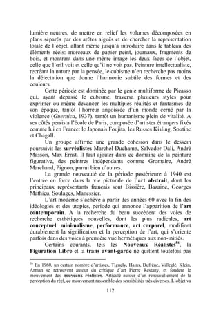 lumière neutres, de mettre en relief les volumes décomposées en
plans séparés par des arêtes aiguës et de chercher la représentation
totale de l’objet, allant même jusqu’à introduire dans le tableau des
éléments réels: morceaux de papier peint, journaux, fragments de
bois, et montrant dans une même image les deux faces de l’objet,
celle que l’œil voit et celle qu’il ne voit pas. Peinture intellectualiste,
recréant la nature par la pensée, le cubisme n’en recherche pas moins
la délectation que donne l’harmonie subtile des formes et des
couleurs.
       Cette période est dominée par le génie multiforme de Picasso
qui, ayant dépassé le cubisme, traversa plusieurs styles pour
exprimer ou même devancer les multiples réalités et fantasmes de
son époque, tantôt l’horreur angoissée d’un monde cerné par la
violence (Guernica, 1937), tantôt un humanisme plein de vitalité. A
ses côtés persista l’école de Paris, composée d’artistes étrangers fixés
comme lui en France: le Japonais Foujita, les Russes Kisling, Soutine
et Chagall.
       Un groupe affirme une grande cohésion dans le dessein
poursuivi: les surréalistes Marchel Duchamp, Salvador Dali, André
Masson, Max Ernst. Il faut ajouter dans ce domaine de la peinture
figurative, des peintres indépendants comme Gromaire, André
Marchand, Pignon, parmi bien d’autres.
       La grande nouveauté de la période postérieure à 1940 est
l’entrée en force dans la vie picturale de l’art abstrait, dont les
principaux représentants français sont Bissière, Bazaine, Georges
Mathieu, Soulages, Manessier.
       L’art moderne s’achève à partir des années 60 avec la fin des
idéologies et des utopies, période qui annonce l’apparition de l’art
contemporain. A la recherche du beau succèdent des voies de
recherche esthétiques nouvelles, dont les plus radicales, art
conceptuel, minimalisme, performance, art corporel, modifient
durablement la signification et la perception de l’art, qui s’oriente
parfois dans des voies à première vue hermétiques aux non-initiés.
       Certains courants, tels les Nouveaux Réalistes56, la
Figuration Libre et la trans avant-garde ne quittent toutefois pas
56
  En 1960, un certain nombre d’artistes, Tiguely, Hains, Dufrêne, Villeglé, Klein,
Arman se retrouvent autour du critique d’art Pierre Restany, et fondent le
mouvement des nouveaux réalistes. Articulé autour d’un renouvellement de la
perception du réel, ce mouvement rassemble des sensibilités très diverses. L’objet va

                                        112
 