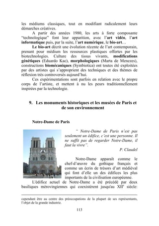 les médiums classiques, tout en modifiant radicalement leurs
démarches créatives.
       A partir des années 1980, les arts à forte composante
“technologique” font leur apparition, avec l’art vidéo, l’art
informatique puis, par la suite, l’art numérique, le bio-art…
       Le bio-art décrit une évolution récente de l’art contemporain,
prenant pour médium les ressources plastiques offertes par les
biotechnologies. Culture des tissus vivants, modifications
génétiques (Eduardo Kac), morphologiques (Marta de Menezes),
constructions biomécaniques (Symbiotica) ont toutes été exploitées
par des artistes qui s’approprient des techniques et des thèmes de
réflexion très controversés aujourd’hui.
       Ces expérimentations sont parfois en relation avec le propre
corps de l’artiste, et mettent à nu les peurs traditionnellement
inspirées par la technologie.


     9. Les monuments historiques et les musées de Paris et
                  de son environnement


       Notre-Dame de Paris

                                    “ Notre-Dame de Paris n’est pas
                             seulement un édifice, c’est une personne. Il
                             ne suffit pas de regarder Notre-Dame, il
                             faut la vivre”.
                                                              P. Claudel

                               Notre-Dame apparaît comme le
                         chef-d’œuvre du gothique français et
                         comme un écrin de trésors d’art médiéval
                         qui font d’elle un des édifices les plus
                         importants de la civilisation européenne.
       L'édifice actuel de Notre-Dame a été précédé par deux
basiliques mérovingiennes qui coexistèrent jusqu'au XIIe siècle:

cependant être au centre des préoccupations de la plupart de ses représentants,
l’objet de la grande industrie.

                                     113
 
