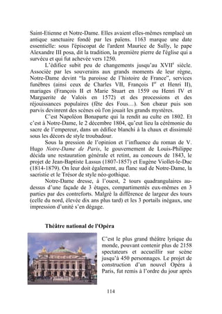Saint-Etienne et Notre-Dame. Elles avaient elles-mêmes remplacé un
antique sanctuaire fondé par les païens. 1163 marque une date
essentielle: sous l'épiscopat de l'ardent Maurice de Sully, le pape
Alexandre III posa, dit la tradition, la première pierre de l'église qui a
survécu et qui fut achevée vers 1250.
       L’édifice subit peu de changements jusqu’au XVIIe siècle.
Associée par les souverains aux grands moments de leur règne,
Notre-Dame devint “la paroisse de l’histoire de France”, services
funèbres (ainsi ceux de Charles VII, François Ier et Henri II),
mariages (François II et Marie Stuart en 1559 ou Henri IV et
Marguerite de Valois en 1572) et des processions et des
réjouissances populaires (fête des Fous…). Son chœur puis son
parvis devinrent des scènes où l'on jouait les grands mystères.
       C’est Napoléon Bonaparte qui la rendit au culte en 1802. Et
c’est à Notre-Dame, le 2 décembre 1804, qu’eut lieu la cérémonie du
sacre de l’empereur, dans un édifice blanchi à la chaux et dissimulé
sous les décors de style troubadour.
       Sous la pression de l’opinion et l’influence du roman de V.
Hugo Notre-Dame de Paris, le gouvernement de Louis-Philippe
décida une restauration générale et retint, au concours de 1843, le
projet de Jean-Baptiste Lassus (1807-1857) et Eugène Viollet-le-Duc
(1814-1879). On leur doit également, au flanc sud de Notre-Dame, la
sacristie et le Trésor de style néo-gothique.
       Notre-Dame dresse, à l’ouest, 2 tours quadrangulaires au-
dessus d’une façade de 3 étages, compartimentés eux-mêmes en 3
parties par des contreforts. Malgré la différence de largeur des tours
(celle du nord, élevée dix ans plus tard) et les 3 portails inégaux, une
impression d’unité s’en dégage.


      Théâtre national de l'Opéra

                                C’est le plus grand théâtre lyrique du
                                monde, pouvant contenir plus de 2158
                                spectateurs et accueillir sur scène
                                jusqu’à 450 personnages. Le projet de
                                construction d’un nouvel Opéra à
                                Paris, fut remis à l’ordre du jour après


                                   114
 