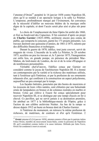 l’attentat d’Orsini57 perpétré le 14 janvier 1858 contre Napoléon III,
alors qu’il se rendait à un spectacle lyrique à la salle Le Peletier.
L’empereur, profondément marqué par l’événement, fut convaincu
de la nécessité d’édifier un nouveau théâtre de la musique enfin
digne de la capitale, et dont l’accès serait plus aisé et plus sûr pour
lui.
       Le choix de l’emplacement du futur Opéra fut arrêté dès 1860,
et fixé au boulevard des Capucines. Il fut construit d’après un projet
de Charles Garnier (1825-1898), architecte encore peu connu de
public, qui remporta le concours, parmi les 171 projets présentés. Les
travaux durèrent une quinzaine d’années, de 1861 à 1875, ralentis par
des difficultés financières et techniques.
       Durant la guerre de 1870, édifice, tout juste couvert, servit de
magasin de vivres. L'incendie de la salle Le Peletier, le 28 octobre
1873, accéléra un peu les travaux et, le 5 janvier 1875, l'inauguration
eut enfin lieu, en grande pompe, en présence du président Mac-
Mahon, du lord-maire de Londres, du roi et de la reine d'Espagne et
de nombreuses personnalités.
       Véritable chef-d’œuvre, l'édifice conçu par Garnier est
considéré comme le joyau de l'architecture Napoléon III. Il a étonné
ses contemporains par la variété et la richesse des matériaux utilisés,
tant à l'extérieur qu'à l'intérieur, et par la profusion de ses ornements
rehaussés d'or, qui confèrent à la construction un aspect polychrome,
aujourd'hui un peu estompé par le temps.
       Les façades latérales, ponctuées par des bustes de musiciens et
les écussons de leurs villes natales, sont clôturées par une balustrade
ornée de lampadaires en bronze et de colonnes rostrales en marbre et
bronze. Celui qui s'élève à l'ouest fut conçu spécialement pour
recevoir Napoléon III, et se distingue par une rampe d'accès en fer à
cheval. Ce pavillon, qui ne servit jamais à sa destination première,
fut attribué en 1877 à la bibliothèque-musée de l'Opéra, grâce à
l'action de son célèbre archiviste Nuitter. Au bas de la rampe se
dresse depuis 1912 un buste en bronze doré de Charles Garnier.
       A l'intérieur du monument, on retrouve la même profusion de
richesses, de matériaux, de couleurs et d'or qu'à l'extérieur. 2
57
   Orsini (attentat d') [14 janvier 1858], attentat commis à Paris par le patriote italien
Felice Orsini, membre du mouvement Jeune-Italie, contre la personne de Napoléon
III, qu'il considérait comme traître à la cause italienne. Défendu par Jules Favre,
Orsini fut condamné à mort et exécuté.

                                          115
 