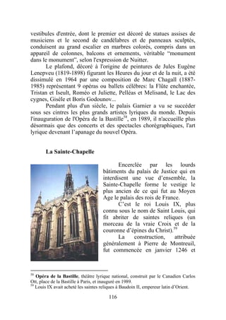 vestibules d'entrée, dont le premier est décoré de statues assises de
musiciens et le second de candélabres et de panneaux sculptés,
conduisent au grand escalier en marbres colorés, compris dans un
appareil de colonnes, balcons et ornements, véritable “monument
dans le monument”, selon l'expression de Nuitter.
       Le plafond, décoré à l'origine de peintures de Jules Eugène
Lenepveu (1819-1898) figurant les Heures du jour et de la nuit, a été
dissimulé en 1964 par une composition de Marc Chagall (1887-
1985) représentant 9 opéras ou ballets célèbres: la Flûte enchantée,
Tristan et Iseult, Roméo et Juliette, Pelléas et Melisand, le Lac des
cygnes, Gisèle et Boris Godounov...
       Pendant plus d'un siècle, le palais Garnier a vu se succéder
sous ses cintres les plus grands artistes lyriques du monde. Depuis
l'inauguration de l'Opéra de la Bastille58, en 1989, il n'accueille plus
désormais que des concerts et des spectacles chorégraphiques, l'art
lyrique devenant l’apanage du nouvel Opéra.


       La Sainte-Chapelle

                                            Encerclée par les lourds
                                     bâtiments du palais de Justice qui en
                                     interdisent une vue d’ensemble, la
                                     Sainte-Chapelle forme le vestige le
                                     plus ancien de ce qui fut au Moyen
                                     Age le palais des rois de France.
                                            C’est le roi Louis IX, plus
                                     connu sous le nom de Saint Louis, qui
                                     fit abriter de saintes reliques (un
                                     morceau de la vraie Croix et de la
                                     couronne d’épines du Christ).59
                                            La    construction,     attribuée
                                     généralement à Pierre de Montreuil,
                                     fut commencée en janvier 1246 et



58
   Opéra de la Bastille, théâtre lyrique national, construit par le Canadien Carlos
Ott, place de la Bastille à Paris, et inauguré en 1989.
59
   Louis IX avait acheté les saintes reliques à Baudoin II, empereur latin d’Orient.

                                       116
 