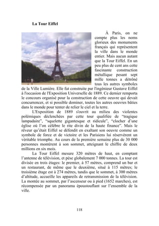 La Tour Eiffel

                                                      À Paris, on ne
                                              compte plus les noms
                                              glorieux des monuments
                                              français qui représentent
                                              la ville dans le monde
                                              entier. Mais aucun autant
                                              que la Tour Eiffel. En un
                                              peu plus de cent ans cette
                                              fascinante construction
                                              métallique pesant sept
                                              mille tonnes a détrôné
                                              tous les autres symboles
de la Ville Lumière. Elle fut construite par l'ingénieur Gustave Eiffel
à l'occasion de l'Exposition Universelle de 1889. Ce dernier remporta
le concours organisé pour la construction de cette oeuvre qui devait
concurrencer, et si possible dominer, toutes les autres oeuvres bâties
dans le monde pour tenter de relier le ciel et la terre.
       L'Exposition de 1889 s'ouvrit au milieu des violentes
polémiques déclenchées par cette tour qualifiée de “tragique
lampadaire”, “squelette gigantesque et ridicule”, “clocher d’une
église où l’on célèbre le rite divin de la haute finance”. Mais le
rêveur qu’était Eiffel se défendit en exaltant son oeuvre comme un
symbole de force et de victoire et les Parisiens lui réservèrent un
véritable triomphe. Au cours de la première semaine plus de 30 000
personnes montèrent à son sommet, atteignant le chiffre de deux
millions en six mois.
       La Tour Eiffel mesure 320 mètres de haut, en comptant
l’antenne de télévision, et pèse globalement 7 000 tonnes. La tour est
divisée en trois étages: le premier, à 57 mètres, comprend un bar et
un restaurant, de même que le deuxième, situé à 115 mètres; le
troisième étage est à 274 mètres, tandis que le sommet, à 300 mètres
d’altitude, accueille les appareils de retransmission de la télévision.
La montée au sommet, par l’ascenseur ou à pied (1652 marches), est
récompensée par un panorama époustouflant sur l’ensemble de la
ville.



                                  118
 