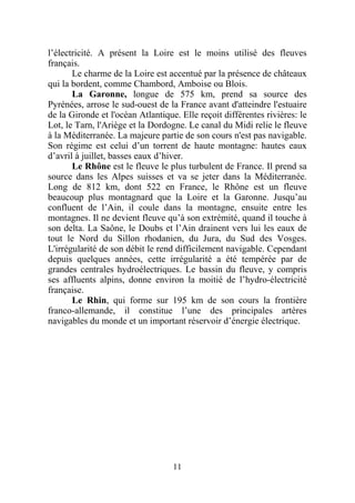 l’électricité. A présent la Loire est le moins utilisé des fleuves
français.
       Le charme de la Loire est accentué par la présence de châteaux
qui la bordent, comme Chambord, Amboise ou Blois.
       La Garonne, longue de 575 km, prend sa source des
Pyrénées, arrose le sud-ouest de la France avant d'atteindre l'estuaire
de la Gironde et l'océan Atlantique. Elle reçoit différentes rivières: le
Lot, le Tarn, l'Ariège et la Dordogne. Le canal du Midi relie le fleuve
à la Méditerranée. La majeure partie de son cours n'est pas navigable.
Son régime est celui d’un torrent de haute montagne: hautes eaux
d’avril à juillet, basses eaux d’hiver.
       Le Rhône est le fleuve le plus turbulent de France. Il prend sa
source dans les Alpes suisses et va se jeter dans la Méditerranée.
Long de 812 km, dont 522 en France, le Rhône est un fleuve
beaucoup plus montagnard que la Loire et la Garonne. Jusqu’au
confluent de l’Ain, il coule dans la montagne, ensuite entre les
montagnes. Il ne devient fleuve qu’à son extrémité, quand il touche à
son delta. La Saône, le Doubs et l’Ain drainent vers lui les eaux de
tout le Nord du Sillon rhodanien, du Jura, du Sud des Vosges.
L'irrégularité de son débit le rend difficilement navigable. Cependant
depuis quelques années, cette irrégularité a été tempérée par de
grandes centrales hydroélectriques. Le bassin du fleuve, y compris
ses affluents alpins, donne environ la moitié de l’hydro-électricité
française.
       Le Rhin, qui forme sur 195 km de son cours la frontière
franco-allemande, il constitue l’une des principales artères
navigables du monde et un important réservoir d’énergie électrique.




                                   11
 