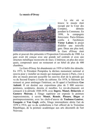 Le musée d'Orsay

                                                    Le site où se
                                             trouve le musée était
                                             occupé par la Cour des
                                             Comptes,           détruite
                                             pendant la Commune. En
                                             1898, la compagnie
                                             ferroviaire Paris-Orléans
                                             confia à l'architecte
                                             Victor Laloux le projet
                                             d'édifier une nouvelle
                                             gare. Deux ans plus tard,
                                             la Gare d'Orsay était
prête et pouvait être présentée à l'Exposition Universelle de 1900. La
gare avait été conçue avec une grande nef centrale et avec une
structure métallique recouverte de stucs. L'intérieur, en plus des seize
quais, comprenait aussi un restaurant et un hôtel de plus de 400
chambres.
       La Gare d'Orsay fut abandonnée en 1939 et faillit être démolie.
En 1973, le Président Pompidou la déclara monument national et
oeuvra pour y installer un musée qui manquait encore à Paris, c'est à
dire un musée pouvant accueillir les oeuvres d'art de la période qui
va du Second Empire à l'aube du cubisme. En 1978, le bâtiment fut
restauré et, pour aménager l'intérieur, on fit appel à l'architecte Gae
Aulenti. Il est destiné aux expositions plus de 5 000 oeuvres:
peintures, sculptures, dessins et meubles. Le rez-de-chaussée est
consacré à la période 1848-1870, avec Ingres, Manet, Delacroix et
Gustave Moreau; à l'étage supérieur est exposée la peinture
impressionniste, à savoir Monet, Renoir, Pissaro, Degas et
postimpressionniste, avec les chefs-d’œuvre de Toulouse-Lautrec,
Gauguin et Van Gogh; enfin, l'étage intermédiaire abrite l'art de
1870 à 1914, qui va du symbolisme à l'art officiel de la Troisième
République, de la peinture académique aux arts décoratifs de l'art
Nouveau.




                                  119
 
