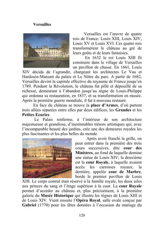 Versailles

                                       Versailles est l’œuvre de quatre
                               rois de France: Louis XIII, Louis XIV,
                               Louis XV et Louis XVI. Ces quatre rois
                               transformèrent le château au gré de
                               leurs goûts et de leurs fantaisies.
                                       En 1632 le roi Louis XIII fit
                               construire dans le village de Versailles
                               un pavillon de chasse. En 1661, Louis
XIV décida de l’agrandir, chargeant les architectes Le Vau et
Hardouin-Mansart du palais et Le Nôtre du parc. A partir de 1682,
Versailles devint la capitale effective du royaume de France jusqu’en
1789. Pendant la Révolution, le château fut pillé et dépouillé de sa
richesse, demeurant à l’abandon jusqu’au règne de Louis-Philippe
qui ordonna sa restauration, en 1837, et sa transformation en musée.
Après la première guerre mondiale, il fut à nouveau restauré.
       En face du château se trouve la place d’Armes, d’où partent
trois allées séparées entre elles par deux édifices, les Grandes et les
Petites Ecuries.
        Le Palais renferme, à l’intérieur de son architecture
majestueuse et grandiose, d’inestimables trésors artistiques qui, avec
l’incomparable beauté des jardins, crée une des demeures royales les
plus fascinantes et les plus belles du monde.
                                        Après avoir franchi la grille, on
                                 peut entrer dans la première des trois
                                 cours successives, dite cour des
                                 Ministres, au fond de laquelle domine
                                 une statue de Louis XIV; la deuxième
                                 est la cour Royale, à laquelle avaient
                                 accès les carrosses royaux; la
                                 dernière, appelée cour de Marbre,
                                 borde le premier pavillon de Louis
XIII. Le corps central était réservé à la famille royale, les deux ailes
aux princes du sang et l’étage supérieur à la cour. La cour Royale
permet d’accéder au château et, plus précisément, à la première
galerie du Musée Historique qui illustre les règnes de Louis XIII et
de Louis XIV. Vient ensuite l’Opéra Royal, salle ovale conçue par
Gabriel (1770) pour les fêtes données à l’occasion du mariage du

                                  120
 