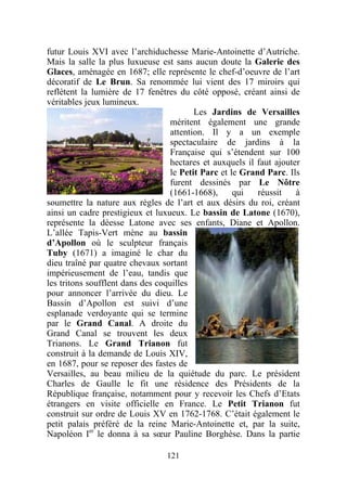 futur Louis XVI avec l’archiduchesse Marie-Antoinette d’Autriche.
Mais la salle la plus luxueuse est sans aucun doute la Galerie des
Glaces, aménagée en 1687; elle représente le chef-d’oeuvre de l’art
décoratif de Le Brun. Sa renommée lui vient des 17 miroirs qui
reflètent la lumière de 17 fenêtres du côté opposé, créant ainsi de
véritables jeux lumineux.
                                          Les Jardins de Versailles
                                   méritent également une grande
                                   attention. Il y a un exemple
                                   spectaculaire de jardins à la
                                   Française qui s’étendent sur 100
                                   hectares et auxquels il faut ajouter
                                   le Petit Parc et le Grand Parc. Ils
                                   furent dessinés par Le Nôtre
                                   (1661-1668),      qui   réussit    à
soumettre la nature aux règles de l’art et aux désirs du roi, créant
ainsi un cadre prestigieux et luxueux. Le bassin de Latone (1670),
représente la déesse Latone avec ses enfants, Diane et Apollon.
L’allée Tapis-Vert mène au bassin
d’Apollon où le sculpteur français
Tuby (1671) a imaginé le char du
dieu traîné par quatre chevaux sortant
impérieusement de l’eau, tandis que
les tritons soufflent dans des coquilles
pour annoncer l’arrivée du dieu. Le
Bassin d’Apollon est suivi d’une
esplanade verdoyante qui se termine
par le Grand Canal. A droite du
Grand Canal se trouvent les deux
Trianons. Le Grand Trianon fut
construit à la demande de Louis XIV,
en 1687, pour se reposer des fastes de
Versailles, au beau milieu de la quiétude du parc. Le président
Charles de Gaulle le fit une résidence des Présidents de la
République française, notamment pour y recevoir les Chefs d’Etats
étrangers en visite officielle en France. Le Petit Trianon fut
construit sur ordre de Louis XV en 1762-1768. C’était également le
petit palais préféré de la reine Marie-Antoinette et, par la suite,
Napoléon Ier le donna à sa sœur Pauline Borghèse. Dans la partie

                                 121
 