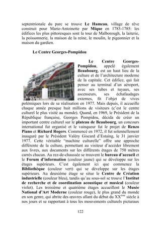 septentrionale du parc se trouve Le Hameau, village de rêve
construit pour Marie-Antoinette par Mique en 1783-1785: les
édifices les plus pittoresques sont la tour de Malborough, la laiterie,
la poissonnerie, la maison de la reine, le moulin, le pigeonnier et la
maison du gardien.

      Le Centre Georges-Pompidou

                                         Le      Centre       Georges-
                                  Pompidou,       appelé     également
                                  Beaubourg, est un haut lieu de la
                                  culture et de l’architecture moderne
                                  de la capitale. Cet édifice, qui fait
                                  penser au terminal d’un aéroport,
                                  avec ses tubes et tuyaux, ses
                                  ascenseurs,     ses     échafaudages
                                  externes, fit l’objet de vives
polémiques lors de sa réalisation en 1977. Mais depuis, il accueille
chaque année presque huit millions de visiteurs (c’est le centre
culturel le plus visité au monde). Quand, en 1969, le Président de la
République française, Georges Pompidou, décida de créer un
important centre culturel sur le plateau de Beaubourg, un concours
international fut organisé et le vainqueur fut le projet de Renzo
Piano et Richard Rogers. Commencé en 1972, il fut solennellement
inauguré par le Président Valéry Giscard d’Estaing, le 31 janvier
1977. Cette véritable “machine culturelle” offre une approche
différente de la culture, permettant au visiteur d’accéder librement
aux livres, aux documents sur les différents étages de 750 mètres
carrés chacun. Au rez-de-chaussée se trouvent le bureau d’accueil et
le Forum d’information (couleur jaune) qui se développe sur les
étages supérieurs. C’est également ici que commence la
Bibliothèque (couleur vert) qui se développe sur les étages
supérieurs. Au deuxième étage se situe le Centre de Création
industrielle (couleur bleu), tandis qu’au sous-sol se trouve l’Institut
de recherche et de coordination acoustique et musical (couleur
violet). Les troisième et quatrième étages accueillent le Musée
National d’Art Moderne (couleur rouge), le plus grand du monde
en son genre, qui abrite des œuvres allant du début du XXème siècle à
nos jours et se rapportant à tous les mouvements culturels picturaux

                                 122
 