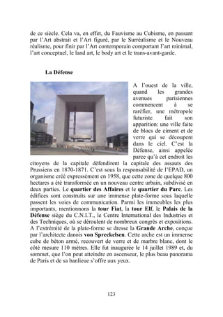 de ce siècle. Cela va, en effet, du Fauvisme au Cubisme, en passant
par l’Art abstrait et l’Art figuré, par le Surréalisme et le Nouveau
réalisme, pour finir par l’Art contemporain comportant l’art minimal,
l’art conceptuel, le land art, le body art et le trans-avant-garde.


      La Défense

                                             A l’ouest de la ville,
                                             quand      les      grandes
                                             avenues         parisiennes
                                             commencent          à    se
                                             raréfier, une métropole
                                             futuriste      fait     son
                                             apparition: une ville faite
                                             de blocs de ciment et de
                                             verre qui se découpent
                                             dans le ciel. C’est la
                                             Défense, ainsi appelée
                                             parce qu’à cet endroit les
citoyens de la capitale défendirent la capitale des assauts des
Prussiens en 1870-1871. C’est sous la responsabilité de l’EPAD, un
organisme créé expressément en 1958, que cette zone de quelque 800
hectares a été transformée en un nouveau centre urbain, subdivisé en
deux parties. Le quartier des Affaires et le quartier du Parc. Les
édifices sont construits sur une immense plate-forme sous laquelle
passent les voies de communication. Parmi les immeubles les plus
importants, mentionnons la tour Fiat, la tour Elf, le Palais de la
Défense siège du C.N.I.T., le Centre International des Industries et
des Techniques, où se déroulent de nombreux congrès et expositions.
A l’extrémité de la plate-forme se dresse la Grande Arche, conçue
par l’architecte danois von Spreckelsen. Cette arche est un immense
cube de béton armé, recouvert de verre et de marbre blanc, dont le
côté mesure 110 mètres. Elle fut inaugurée le 14 juillet 1989 et, du
sommet, que l’on peut atteindre en ascenseur, le plus beau panorama
de Paris et de sa banlieue s’offre aux yeux.




                                  123
 