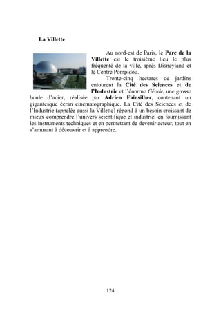 La Villette

                                   Au nord-est de Paris, le Parc de la
                            Villette est le troisième lieu le plus
                            fréquenté de la ville, après Disneyland et
                            le Centre Pompidou.
                                   Trente-cinq hectares de jardins
                            entourent la Cité des Sciences et de
                            l’Industrie et l’énorme Géode, une grosse
boule d’acier, réalisée par Adrien Fainsilber, contenant un
gigantesque écran cinématographique. La Cité des Sciences et de
l’Industrie (appelée aussi la Villette) répond à un besoin croissant de
mieux comprendre l’univers scientifique et industriel en fournissant
les instruments techniques et en permettant de devenir acteur, tout en
s’amusant à découvrir et à apprendre.




                                 124
 
