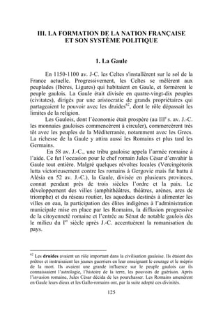 III. LA FORMATION DE LA NATION FRANÇAISE
               ET SON SYSTÈME POLITIQUE


                                   1. La Gaule

       En 1150-1100 av. J-C. les Celtes s'installèrent sur le sol de la
France actuelle. Progressivement, les Celtes se mêlèrent aux
peuplades (Ibères, Ligures) qui habitaient en Gaule, et formèrent le
peuple gaulois. La Gaule était divisée en quatre-vingt-dix peuples
(civitates), dirigés par une aristocratie de grands propriétaires qui
partageaient le pouvoir avec les druides62, dont le rôle dépassait les
limites de la religion.
       Les Gaulois, dont l’économie était prospère (au IIIe s. av. J.-C.
les monnaies gauloises commencèrent à circuler), commercèrent très
tôt avec les peuples de la Méditerranée, notamment avec les Grecs.
La richesse de la Gaule y attira aussi les Romains et plus tard les
Germains.
        En 58 av. J.-C., une tribu gauloise appela l’armée romaine à
l’aide. Ce fut l’occasion pour le chef romain Jules César d’envahir la
Gaule tout entière. Malgré quelques révoltes locales (Vercingétorix
lutta victorieusement contre les romains à Gergovie mais fut battu à
Alésia en 52 av. J.-C.), la Gaule, divisée en plusieurs provinces,
connut pendant près de trois siècles l’ordre et la paix. Le
développement des villes (amphithéâtres, théâtres, arènes, arcs de
triomphe) et du réseau routier, les aqueducs destinés à alimenter les
villes en eau, la participation des élites indigènes à l’administration
municipale mise en place par les Romains, la diffusion progressive
de la citoyenneté romaine et l’entrée au Sénat de notable gaulois dès
le milieu du Ier siècle après J.-C. accentuèrent la romanisation du
pays.



62
   Les druides avaient un rôle important dans la civilisation gauloise. Ils étaient des
prêtres et instruisaient les jeunes guerriers en leur enseignant le courage et le mépris
de la mort. Ils avaient une grande influence sur le peuple gaulois car ils
connaissaient l’astrologie, l’histoire de la terre, les pouvoirs de guérison. Après
l’invasion romaine, Jules César décida de les pourchasser. Les Romains amenèrent
en Gaule leurs dieux et les Gallo-romains ont, par la suite adopté ces divinités.

                                         125
 
