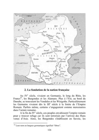 2. La fondation de la nation française

       Au IVe siècle, vivaient en Germanie, le long du Rhin, les
Francs63, les Burgondes et les Alamans. Plus à l’Est, au bord du
Danube, se trouvaient les Vandales et les Wisigoths. Particulièrement
les Germains vivaient dès le IIIe siècle à la limite de l’Empire
Romain. Parfois même, certains s’engageaient comme mercenaires
dans l’armée romaine.
       A la fin du IVe siècle, ces peuples envahissent l’empire romain
pour y trouver refuge car ils sont terrorisés par l’arrivée des Huns
venus d’Asie. Ainsi, les Burgondes s'établissent en Savoie, les

63
     Leur nom en langues germaniques signifiait “libres”.

                                         126
 