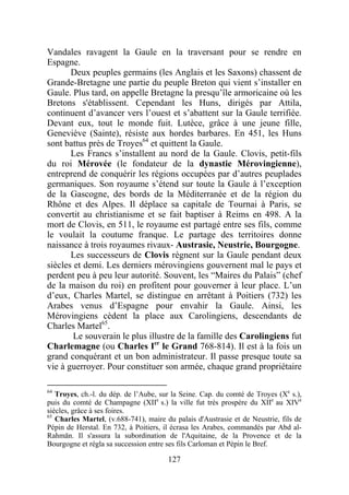 Vandales ravagent la Gaule en la traversant pour se rendre en
Espagne.
       Deux peuples germains (les Anglais et les Saxons) chassent de
Grande-Bretagne une partie du peuple Breton qui vient s’installer en
Gaule. Plus tard, on appelle Bretagne la presqu’île armoricaine où les
Bretons s'établissent. Cependant les Huns, dirigés par Attila,
continuent d’avancer vers l’ouest et s’abattent sur la Gaule terrifiée.
Devant eux, tout le monde fuit. Lutèce, grâce à une jeune fille,
Geneviève (Sainte), résiste aux hordes barbares. En 451, les Huns
sont battus près de Troyes64 et quittent la Gaule.
       Les Francs s’installent au nord de la Gaule. Clovis, petit-fils
du roi Mérovée (le fondateur de la dynastie Mérovingienne),
entreprend de conquérir les régions occupées par d’autres peuplades
germaniques. Son royaume s’étend sur toute la Gaule à l’exception
de la Gascogne, des bords de la Méditerranée et de la région du
Rhône et des Alpes. Il déplace sa capitale de Tournai à Paris, se
convertit au christianisme et se fait baptiser à Reims en 498. A la
mort de Clovis, en 511, le royaume est partagé entre ses fils, comme
le voulait la coutume franque. Le partage des territoires donne
naissance à trois royaumes rivaux- Austrasie, Neustrie, Bourgogne.
       Les successeurs de Clovis règnent sur la Gaule pendant deux
siècles et demi. Les derniers mérovingiens gouvernent mal le pays et
perdent peu à peu leur autorité. Souvent, les “Maires du Palais” (chef
de la maison du roi) en profitent pour gouverner à leur place. L’un
d’eux, Charles Martel, se distingue en arrêtant à Poitiers (732) les
Arabes venus d’Espagne pour envahir la Gaule. Ainsi, les
Mérovingiens cèdent la place aux Carolingiens, descendants de
Charles Martel65.
        Le souverain le plus illustre de la famille des Carolingiens fut
Charlemagne (ou Charles Ier le Grand 768-814). Il est à la fois un
grand conquérant et un bon administrateur. Il passe presque toute sa
vie à guerroyer. Pour constituer son armée, chaque grand propriétaire

64
   Troyes, ch.-l. du dép. de l’Aube, sur la Seine. Cap. du comté de Troyes (Xe s.),
puis du comté de Champagne (XIIe s.) la ville fut très prospère du XIIe au XIVe
siècles, grâce à ses foires.
65
   Charles Martel, (v.688-741), maire du palais d'Austrasie et de Neustrie, fils de
Pépin de Herstal. En 732, à Poitiers, il écrasa les Arabes, commandés par Abd al-
Rahmān. Il s'assura la subordination de l'Aquitaine, de la Provence et de la
Bourgogne et régla sa succession entre ses fils Carloman et Pépin le Bref.

                                       127
 
